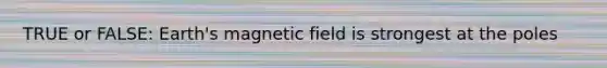 TRUE or FALSE: Earth's magnetic field is strongest at the poles