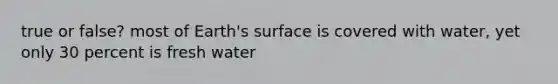 true or false? most of Earth's surface is covered with water, yet only 30 percent is fresh water