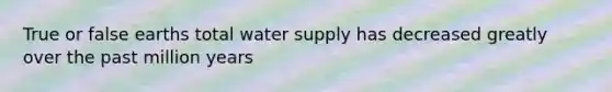 True or false earths total water supply has decreased greatly over the past million years