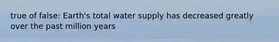 true of false: Earth's total water supply has decreased greatly over the past million years