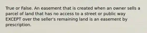 True or False. An easement that is created when an owner sells a parcel of land that has no access to a street or public way EXCEPT over the seller's remaining land is an easement by prescription.