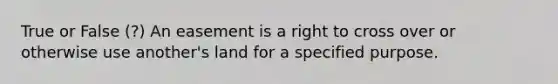 True or False (?) An easement is a right to cross over or otherwise use another's land for a specified purpose.