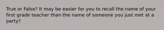 True or False? It may be easier for you to recall the name of your first grade teacher than the name of someone you just met at a party?