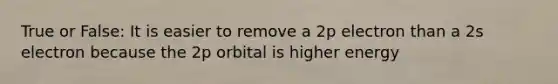 True or False: It is easier to remove a 2p electron than a 2s electron because the 2p orbital is higher energy