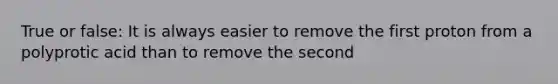 True or false: It is always easier to remove the first proton from a polyprotic acid than to remove the second