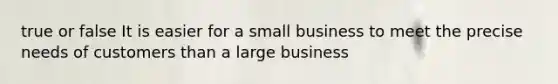 true or false It is easier for a small business to meet the precise needs of customers than a large business