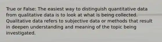 True or False: The easiest way to distinguish quantitative data from qualitative data is to look at what is being collected. Qualitative data refers to subjective data or methods that result in deepen understanding and meaning of the topic being investigated.