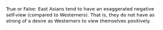 True or False: East Asians tend to have an exaggerated negative self-view (compared to Westerners). That is, they do not have as strong of a desire as Westerners to view themselves positively.