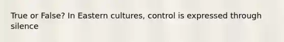 True or False? In Eastern cultures, control is expressed through silence