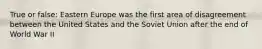 True or false: Eastern Europe was the first area of disagreement between the United States and the Soviet Union after the end of World War II