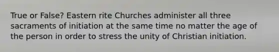 True or False? Eastern rite Churches administer all three sacraments of initiation at the same time no matter the age of the person in order to stress the unity of Christian initiation.