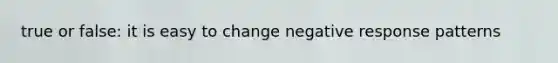 true or false: it is easy to change negative response patterns