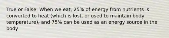 True or False: When we eat, 25% of energy from nutrients is converted to heat (which is lost, or used to maintain body temperature), and 75% can be used as an energy source in the body