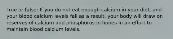 True or false: If you do not eat enough calcium in your diet, and your blood calcium levels fall as a result, your body will draw on reserves of calcium and phosphorus in bones in an effort to maintain blood calcium levels.