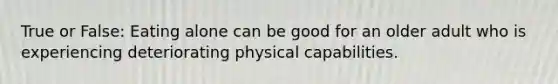 True or False: Eating alone can be good for an older adult who is experiencing deteriorating physical capabilities.