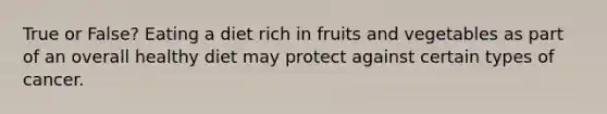 True or False? Eating a diet rich in fruits and vegetables as part of an overall healthy diet may protect against certain types of cancer.