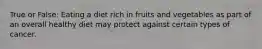 True or False: Eating a diet rich in fruits and vegetables as part of an overall healthy diet may protect against certain types of cancer.