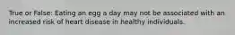 True or False: Eating an egg a day may not be associated with an increased risk of heart disease in healthy individuals.