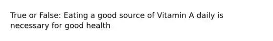 True or False: Eating a good source of Vitamin A daily is necessary for good health