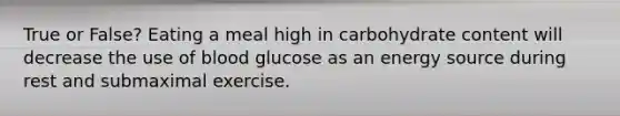 True or False? Eating a meal high in carbohydrate content will decrease the use of blood glucose as an energy source during rest and submaximal exercise.