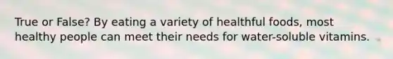 True or False? By eating a variety of healthful foods, most healthy people can meet their needs for water-soluble vitamins.