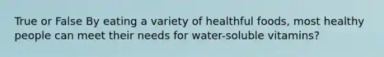 True or False By eating a variety of healthful foods, most healthy people can meet their needs for water-soluble vitamins?