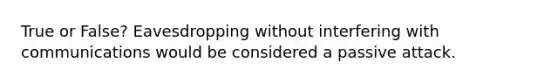 True or False? Eavesdropping without interfering with communications would be considered a passive attack.