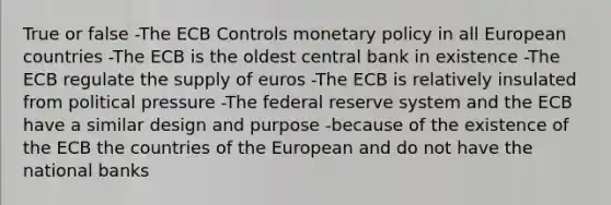 True or false -The ECB Controls monetary policy in all European countries -The ECB is the oldest central bank in existence -The ECB regulate the supply of euros -The ECB is relatively insulated from political pressure -The federal reserve system and the ECB have a similar design and purpose -because of the existence of the ECB the countries of the European and do not have the national banks