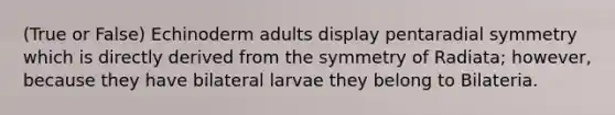 (True or False) Echinoderm adults display pentaradial symmetry which is directly derived from the symmetry of Radiata; however, because they have bilateral larvae they belong to Bilateria.