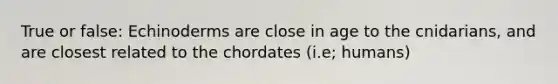 True or false: Echinoderms are close in age to the cnidarians, and are closest related to the chordates (i.e; humans)