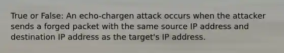 True or False: An echo-chargen attack occurs when the attacker sends a forged packet with the same source IP address and destination IP address as the target's IP address.