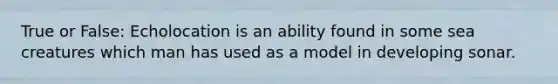 True or False: Echolocation is an ability found in some sea creatures which man has used as a model in developing sonar.