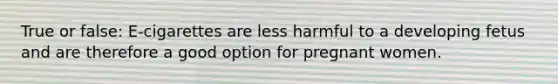 True or false: E-cigarettes are less harmful to a developing fetus and are therefore a good option for pregnant women.