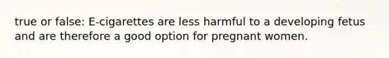 true or false: E-cigarettes are less harmful to a developing fetus and are therefore a good option for pregnant women.