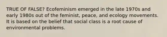 TRUE OF FALSE? Ecofeminism emerged in the late 1970s and early 1980s out of the feminist, peace, and ecology movements. It is based on the belief that social class is a root cause of environmental problems.