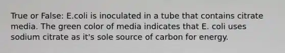 True or False: E.coli is inoculated in a tube that contains citrate media. The green color of media indicates that E. coli uses sodium citrate as it's sole source of carbon for energy.