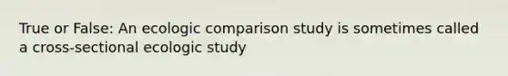 True or False: An ecologic comparison study is sometimes called a cross-sectional ecologic study