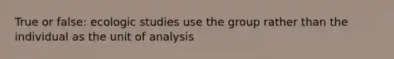 True or false: ecologic studies use the group rather than the individual as the unit of analysis