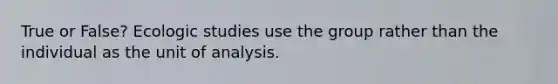 True or False? Ecologic studies use the group rather than the individual as the unit of analysis.