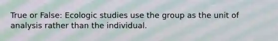 True or False: Ecologic studies use the group as the unit of analysis rather than the individual.