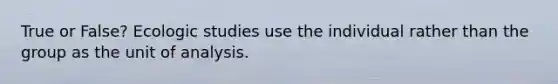 True or False? Ecologic studies use the individual rather than the group as the unit of analysis.