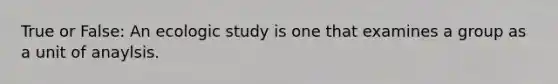 True or False: An ecologic study is one that examines a group as a unit of anaylsis.