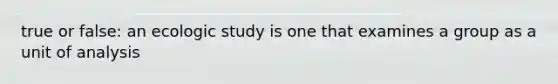 true or false: an ecologic study is one that examines a group as a unit of analysis