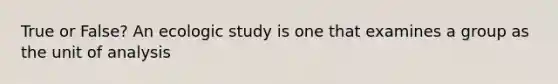 True or False? An ecologic study is one that examines a group as the unit of analysis