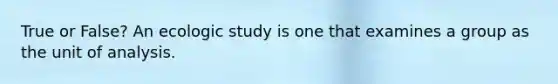 True or False? An ecologic study is one that examines a group as the unit of analysis.