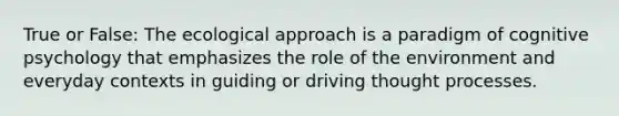 True or False: The ecological approach is a paradigm of cognitive psychology that emphasizes the role of the environment and everyday contexts in guiding or driving thought processes.