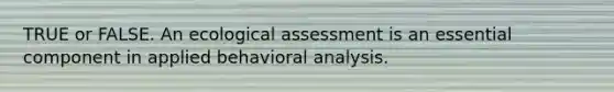 TRUE or FALSE. An ecological assessment is an essential component in applied behavioral analysis.