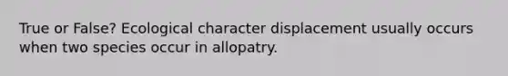 True or False? Ecological character displacement usually occurs when two species occur in allopatry.