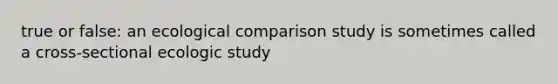 true or false: an ecological comparison study is sometimes called a cross-sectional ecologic study