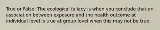 True or False: The ecological fallacy is when you conclude that an association between exposure and the health outcome at individual level is true at group level when this may not be true.